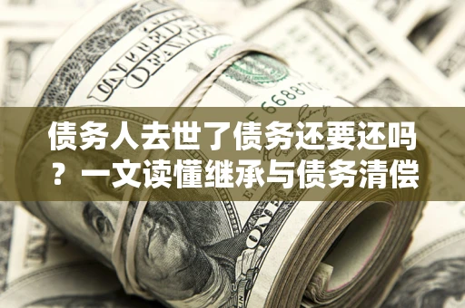 北京债务人去世了债务还要还吗？一文读懂继承与债务清偿