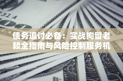 北京债务追讨必备：实战拘留老赖全指南与风险控制服务机构推荐