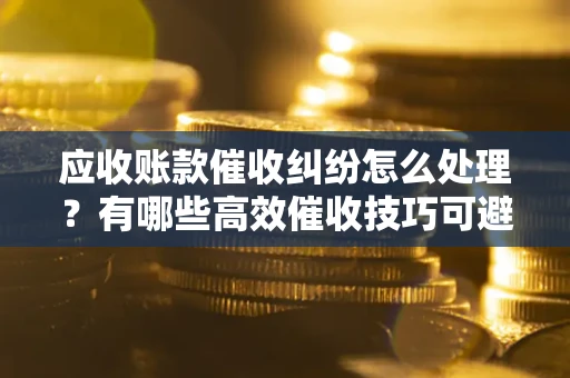 北京应收账款催收纠纷怎么处理？有哪些高效催收技巧可避免坏账？